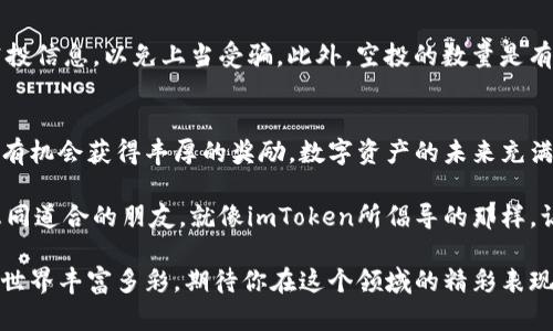 baotiimToken官方空投分享：你知道如何参与并领取空投吗？/baoti  
imToken, 空投, 数字资产, 钱包, 区块链/guanjianci  

什么是imToken？  
imToken是一个功能强大的数字资产钱包，支持多种区块链的资产管理。它不仅仅是个钱包，更是一个为用户提供区块链资产管理和交易服务的平台。imToken还致力于让每个人都能轻松、高效地管理自己的数字资产，无论你是新手还是老手，都能在这款钱包中找到适合自己的功能。

空投是什么？  
那么，什么是空投呢？空投（Airdrop）是区块链项目为推广其平台或新产品而进行的一种营销手法，通常是向用户免费赠送代币或其他数字资产。空投的目的通常是为了增加项目的曝光率、吸引用户，并激励他们使用其服务。在这个日新月异的区块链世界里，空投已经成为一种非常流行的活动。

imToken空投的背景  
imToken为了庆祝其用户数量的增加及产品的更新迭代，决定举行一次大规模的空投活动。这意味着，用户只需按照简单的步骤，就有机会获得免费的代币奖励。对于喜欢探索新项目的用户来说，这无疑是一个绝佳的机会。

如何参与imToken的空投？  
参与imToken空投并不复杂，只需要几个步骤即可。这些步骤不仅简单明确，还能让你在参与的过程中更熟悉imToken的各项功能。下面我们来逐步解析如何参与空投。

h4第一步：下载并注册imToken钱包/h4  
首先，你需要在官网或者应用商店下载imToken钱包，安装后进行注册。注册过程需要输入一些基本信息，确保你是一个真实的用户。这个过程中，安全性非常重要，因此一定要保存好你的助记词和私钥，切勿泄露给他人。

h4第二步：完成身份验证/h4  
许多空投活动要求用户完成身份验证，这不仅是为了项目的安全性，也是为了确保每位用户都能享受到公平的空投机会。在imToken中，你可能需要完成KYC（Know Your Customer）流程，方便项目方进行审核。

h4第三步：关注官方信息/h4  
参与空投的关键在于了解活动的具体时间和条件。你可以关注imToken的官方网站、社交媒体等渠道，及时获取空投的相关信息。有的时候，项目方会在社交媒体上发布一些活动要求，确保你能快速跟上节奏。

h4第四步：完成指定任务/h4  
不少空投活动会要求用户完成一定的任务，例如转发活动链接、邀请朋友注册、参与问答等。这些任务不仅增加了活动的趣味性，还能帮助你更好地了解imToken的各项功能。完成任务后，记得保存好相关的截图或记录。

h4第五步：耐心等待空投的到账/h4  
提交所有必要信息和完成相关任务后，接下来就等着空投的到账吧！在这段时间内，不妨再去了解一下imToken的其他功能，比如如何进行资产管理、如何进行交易等。

空投的注意事项  
参与空投当然是个好机会，但也有一些注意事项需要牢记。首先，确保参与的空投活动是官方的，不要轻信任何来历不明的空投信息，以免上当受骗。此外，空投的数量是有限的，活动结束后就不再发放，因此要尽早参与。

总结：不容错过的机会  
总的来说，imToken的空投活动为用户提供了一个获取免费数字资产的绝佳机会。只要按照步骤参与，尽量完成所有要求，就有机会获得丰厚的奖励。数字资产的未来充满了机遇与挑战，利用好这样的活动，将帮助你在这个快速发展的领域中占得先机。

在参与的过程中，也不妨加入一些区块链相关的社区，分享你的经验与见解，能够更好地帮助你了解这个行业的动态，结识志同道合的朋友。就像imToken所倡导的那样，让我们一起在这个充满可能性的数字世界中探索与成长吧！

希望上述内容能帮助到你，让你在imToken的空投活动中收获满满！记得时常关注官方信息，不错过任何一次机会。区块链的世界丰富多彩，期待你在这个领域的精彩表现！